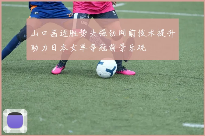山口茜连胜势头强劲网前技术提升助力日本女单争冠前景乐观