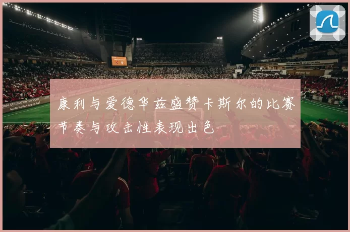 康利与爱德华兹盛赞卡斯尔的比赛节奏与攻击性表现出色