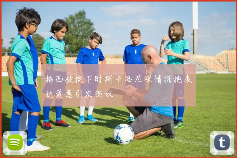 梅西被换下时斯卡洛尼深情拥抱表达爱意引发热议
