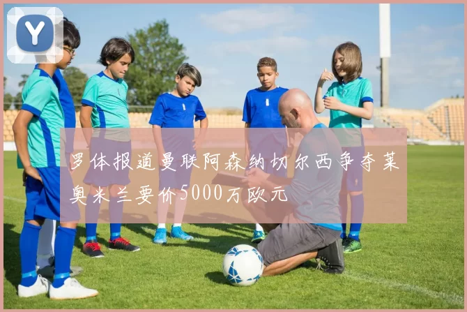 罗体报道曼联阿森纳切尔西争夺莱奥米兰要价5000万欧元