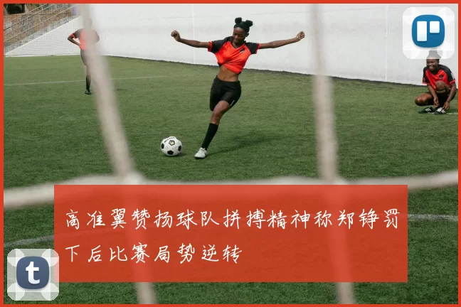 高准翼赞扬球队拼搏精神称郑铮罚下后比赛局势逆转