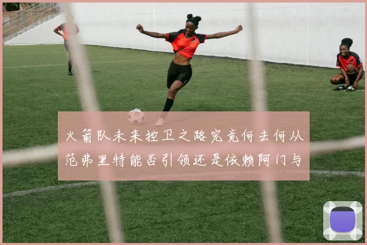 火箭队未来控卫之路究竟何去何从范弗里特能否引领还是依赖阿门与谢泼德