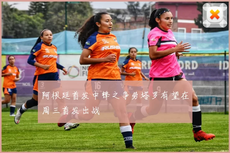 阿根廷首发中锋之争劳塔罗有望在周三首发出战