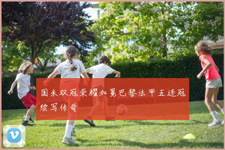 国米双冠荣耀加冕巴黎法甲五连冠续写传奇