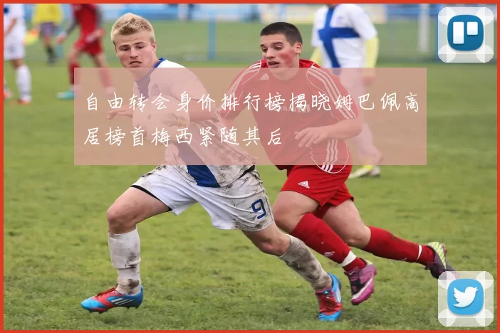 自由转会身价排行榜揭晓姆巴佩高居榜首梅西紧随其后