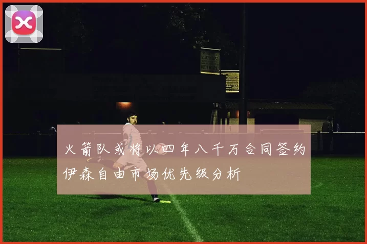 火箭队或将以四年八千万合同签约伊森自由市场优先级分析