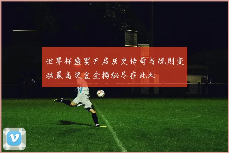 世界杯盛宴开启历史传奇与规则变动最高奖金全揭秘尽在此处