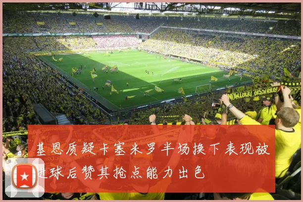 基恩质疑卡塞米罗半场换下表现被进球后赞其抢点能力出色
