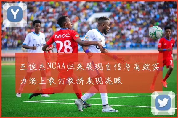 王俊杰NCAA归来展现自信与高效实力场上敢打敢拼表现亮眼