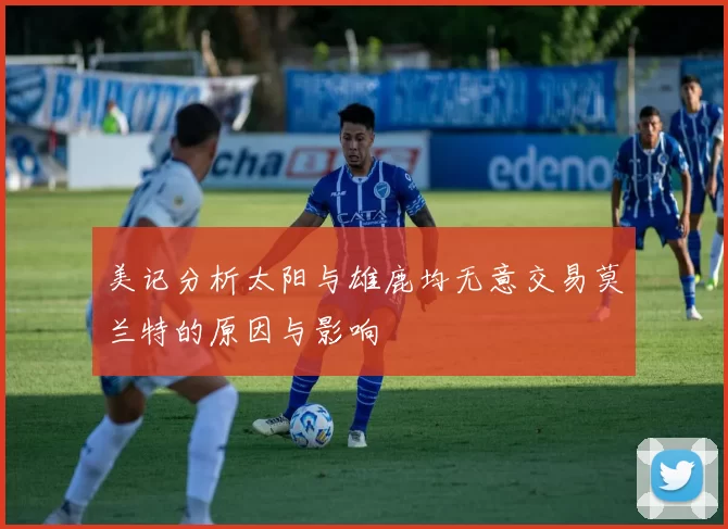 美记分析太阳与雄鹿均无意交易莫兰特的原因与影响