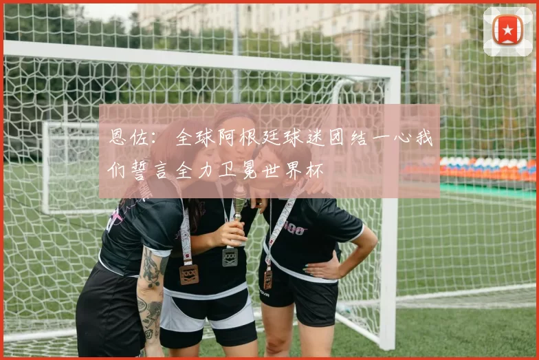 恩佐：全球阿根廷球迷团结一心我们誓言全力卫冕世界杯