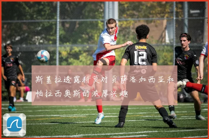 斯基拉透露科莫对贡萨洛加西亚和帕拉西奥斯的浓厚兴趣