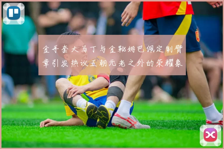金手套大马丁与金靴姆巴佩定制臂章引发热议五朝元老之外的荣耀象征