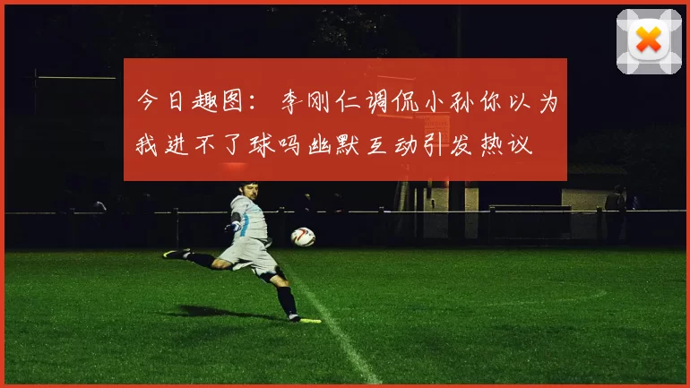 今日趣图：李刚仁调侃小孙你以为我进不了球吗幽默互动引发热议