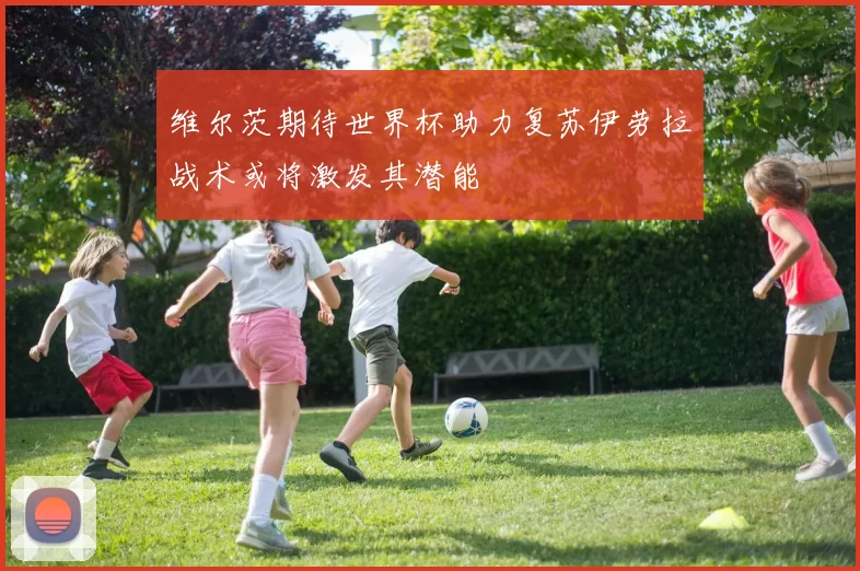 维尔茨期待世界杯助力复苏伊劳拉战术或将激发其潜能