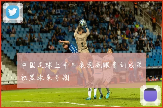 中国足球上半年表现亮眼青训成果初显未来可期