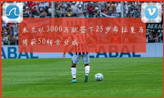 米兰以3000万欧签下25岁希拉皇马将获50转会分成