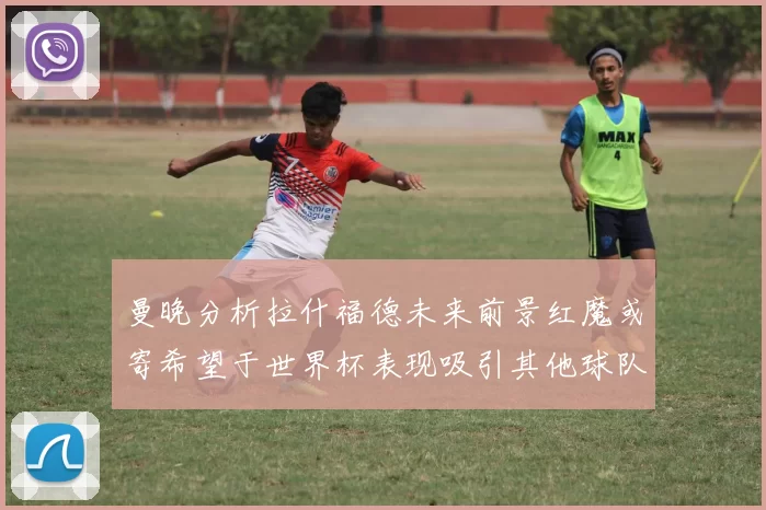 曼晚分析拉什福德未来前景红魔或寄希望于世界杯表现吸引其他球队
