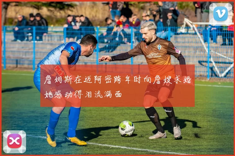 詹姆斯在迈阿密跨年时向詹嫂求婚她感动得泪流满面