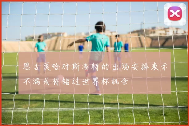 恩古莫哈对斯洛特的出场安排表示不满或将错过世界杯机会