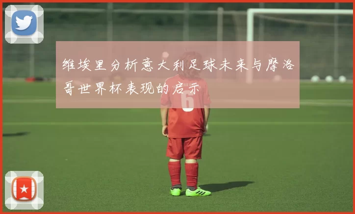 维埃里分析意大利足球未来与摩洛哥世界杯表现的启示