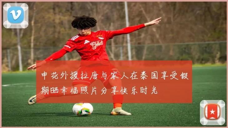申花外援拉唐与家人在泰国享受假期晒幸福照片分享快乐时光