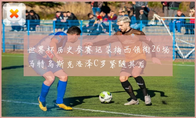 世界杯历史参赛记录梅西领衔26场马特乌斯克洛泽C罗紧随其后