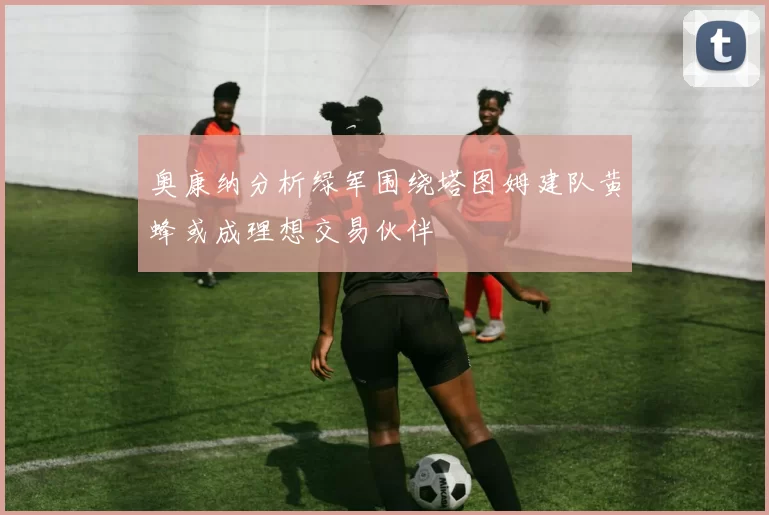 奥康纳分析绿军围绕塔图姆建队黄蜂或成理想交易伙伴
