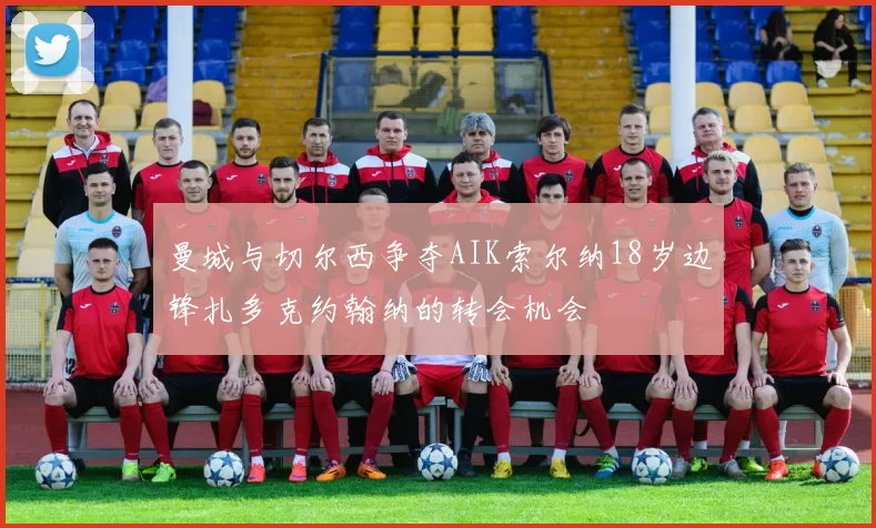 曼城与切尔西争夺AIK索尔纳18岁边锋扎多克约翰纳的转会机会